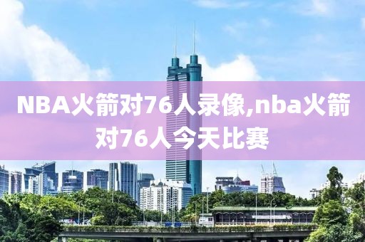 NBA火箭对76人录像,nba火箭对76人今天比赛