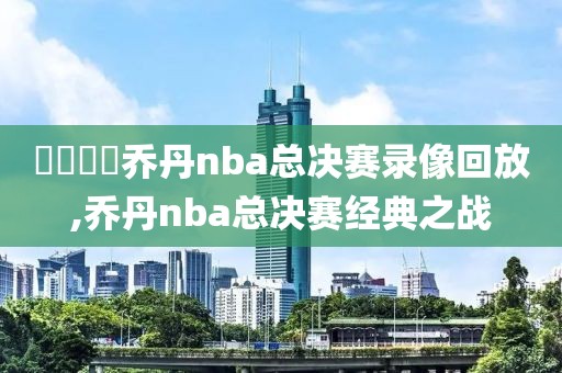 騰訊視頻乔丹nba总决赛录像回放,乔丹nba总决赛经典之战