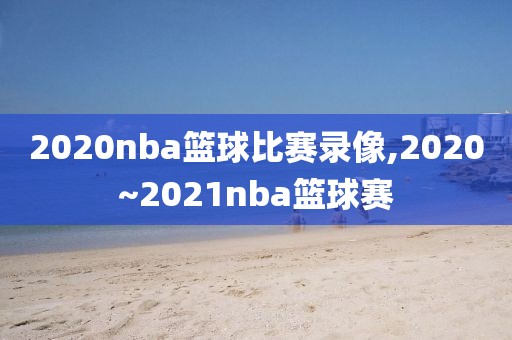 2020nba篮球比赛录像,2020~2021nba篮球赛