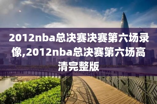 2012nba总决赛决赛第六场录像,2012nba总决赛第六场高清完整版