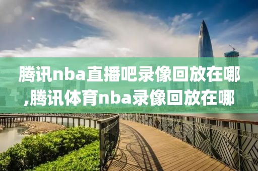 腾讯nba直播吧录像回放在哪,腾讯体育nba录像回放在哪