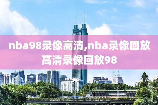 nba98录像高清,nba录像回放高清录像回放98