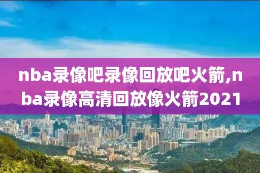 nba录像吧录像回放吧火箭,nba录像高清回放像火箭2021