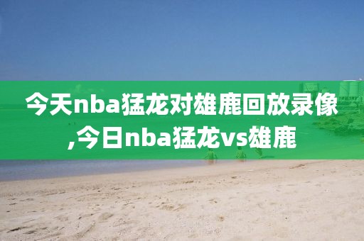 今天nba猛龙对雄鹿回放录像,今日nba猛龙vs雄鹿