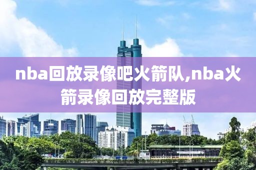 nba回放录像吧火箭队,nba火箭录像回放完整版