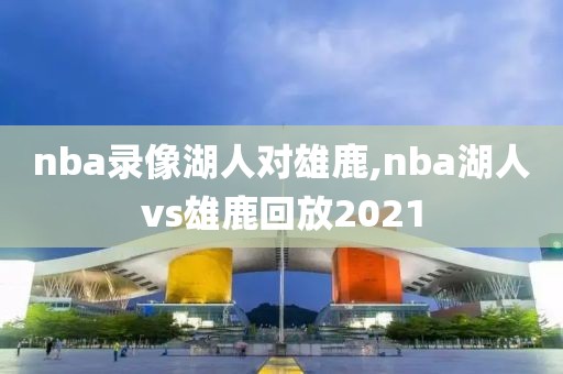 nba录像湖人对雄鹿,nba湖人vs雄鹿回放2021