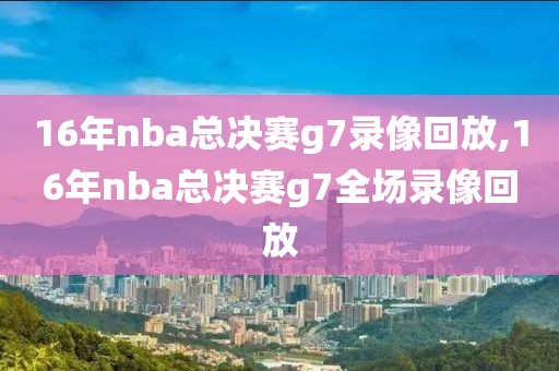 16年nba总决赛g7录像回放,16年nba总决赛g7全场录像回放