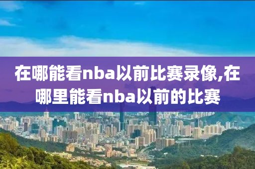 在哪能看nba以前比赛录像,在哪里能看nba以前的比赛