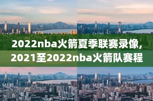 2022nba火箭夏季联赛录像,2021至2022nba火箭队赛程
