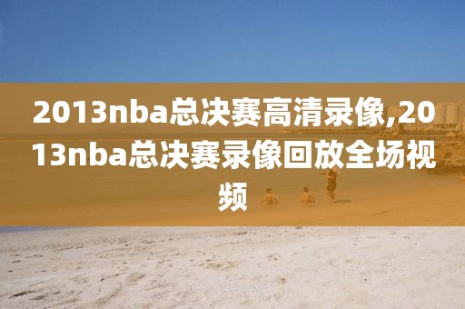2013nba总决赛高清录像,2013nba总决赛录像回放全场视频