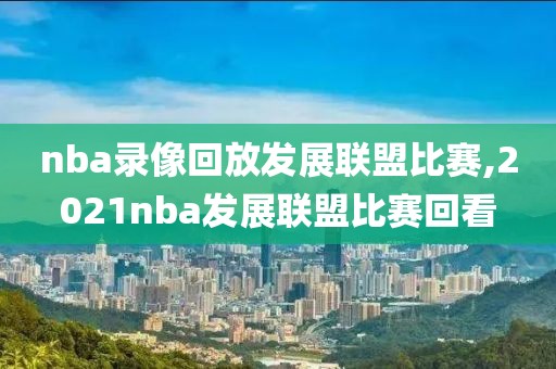 nba录像回放发展联盟比赛,2021nba发展联盟比赛回看
