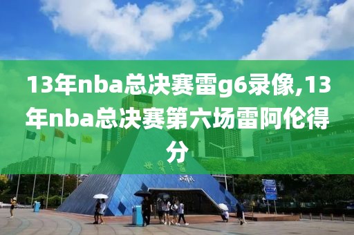 13年nba总决赛雷g6录像,13年nba总决赛第六场雷阿伦得分 13年nba总决赛雷g6录像,13年nba总决赛第六场雷阿伦得分