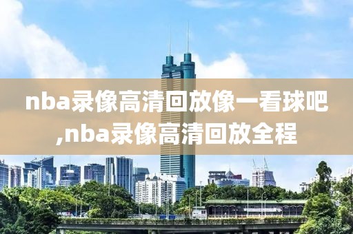 nba录像高清回放像一看球吧,nba录像高清回放全程
