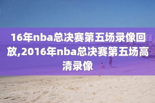 16年nba总决赛第五场录像回放,2016年nba总决赛第五场高清录像