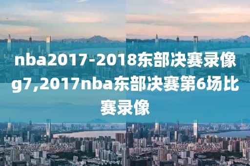 nba2017-2018东部决赛录像g7,2017nba东部决赛第6场比赛录像