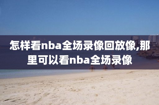 怎样看nba全场录像回放像,那里可以看nba全场录像 怎样看nba全场录像回放像,那里可以看nba全场录像