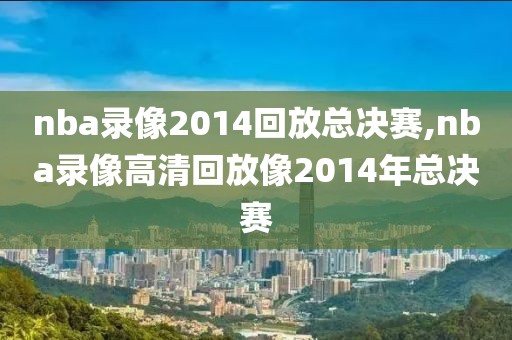 nba录像2014回放总决赛,nba录像高清回放像2014年总决赛