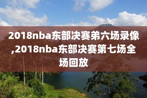 2018nba东部决赛弟六场录像,2018nba东部决赛第七场全场回放