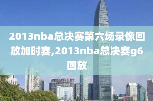 2013nba总决赛第六场录像回放加时赛,2013nba总决赛g6回放