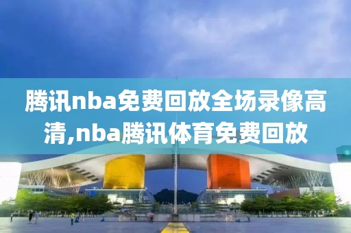腾讯nba免费回放全场录像高清,nba腾讯体育免费回放