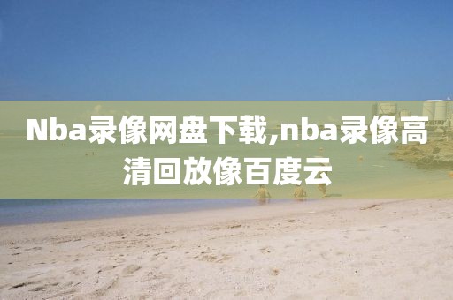 Nba录像网盘下载,nba录像高清回放像百度云
