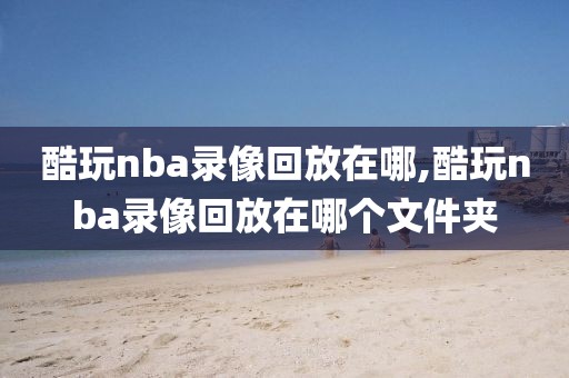 酷玩nba录像回放在哪,酷玩nba录像回放在哪个文件夹