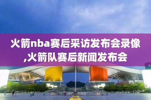 火箭nba赛后采访发布会录像,火箭队赛后新闻发布会
