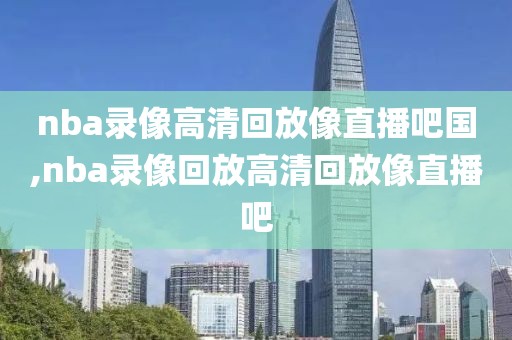 nba录像高清回放像直播吧国,nba录像回放高清回放像直播吧