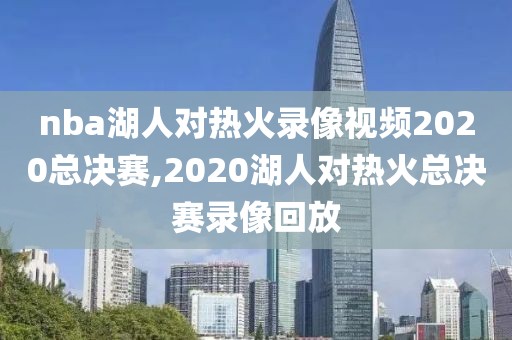 nba湖人对热火录像视频2020总决赛,2020湖人对热火总决赛录像回放