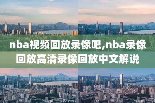nba视频回放录像吧,nba录像回放高清录像回放中文解说